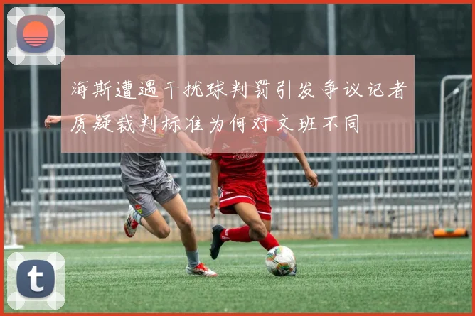 海斯遭遇干扰球判罚引发争议记者质疑裁判标准为何对文班不同