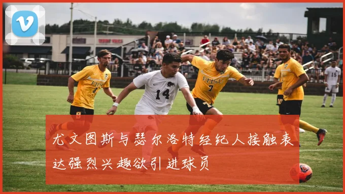 尤文图斯与瑟尔洛特经纪人接触表达强烈兴趣欲引进球员