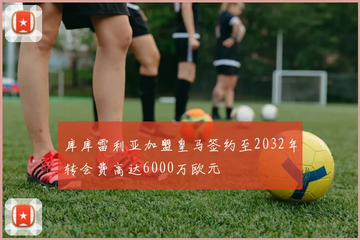 库库雷利亚加盟皇马签约至2032年转会费高达6000万欧元