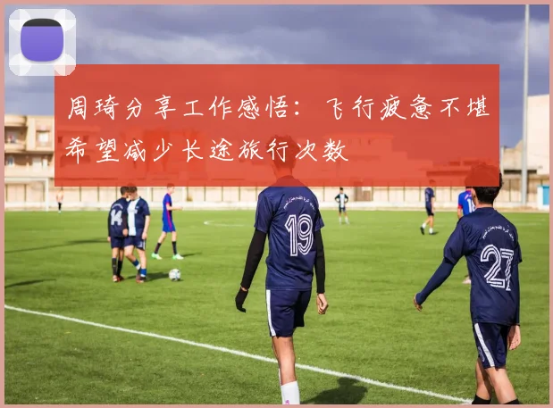 周琦分享工作感悟：飞行疲惫不堪希望减少长途旅行次数