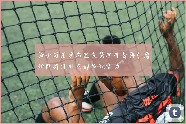 骑士若用莫布里交易字母哥再引詹姆斯将提升东部争冠实力