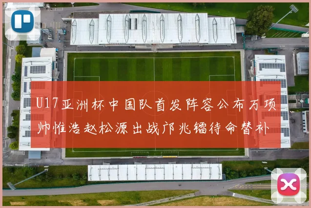 U17亚洲杯中国队首发阵容公布万项帅惟浩赵松源出战邝兆镭待命替补