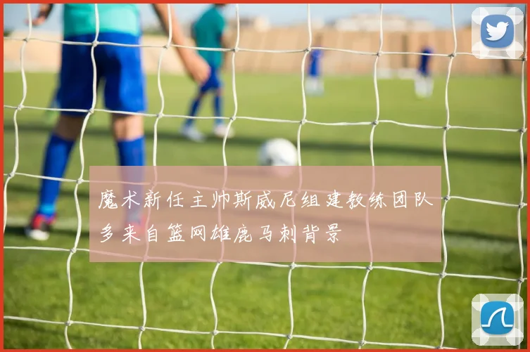 魔术新任主帅斯威尼组建教练团队多来自篮网雄鹿马刺背景