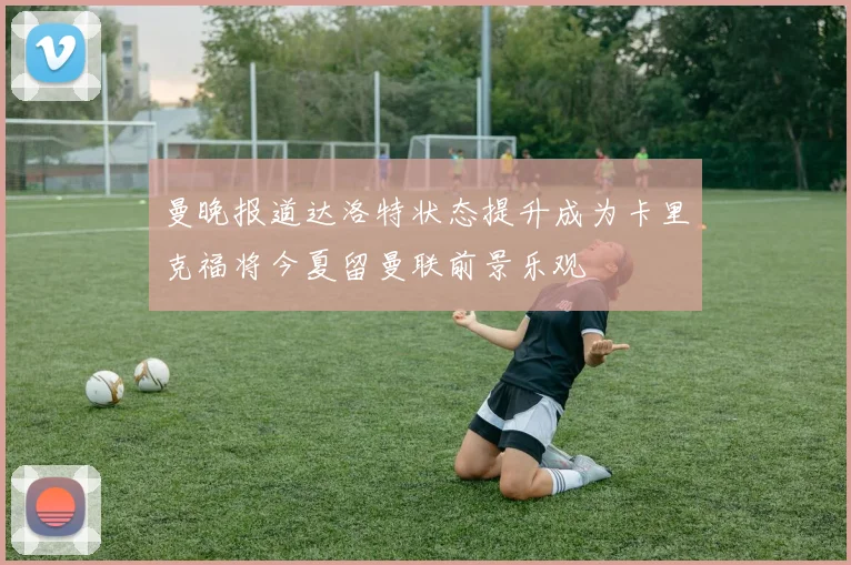 曼晚报道达洛特状态提升成为卡里克福将今夏留曼联前景乐观