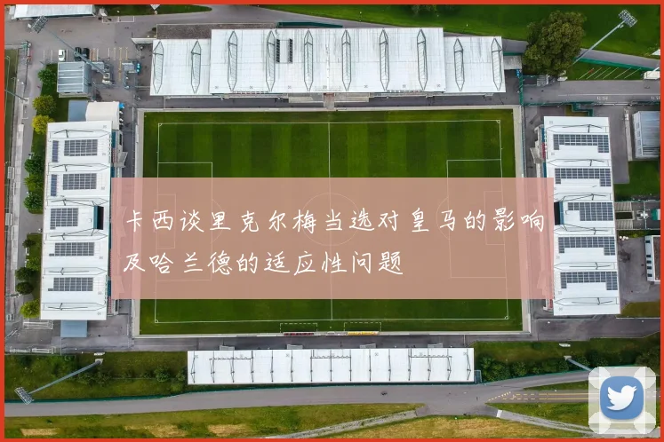 卡西谈里克尔梅当选对皇马的影响及哈兰德的适应性问题