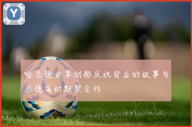 哈兰德分享划船庆祝背后的故事与厄德高的默契合作