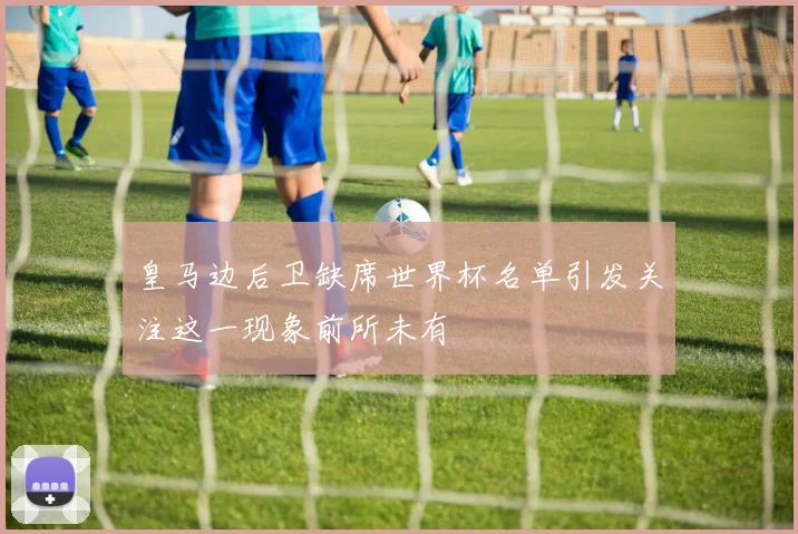 皇马边后卫缺席世界杯名单引发关注这一现象前所未有