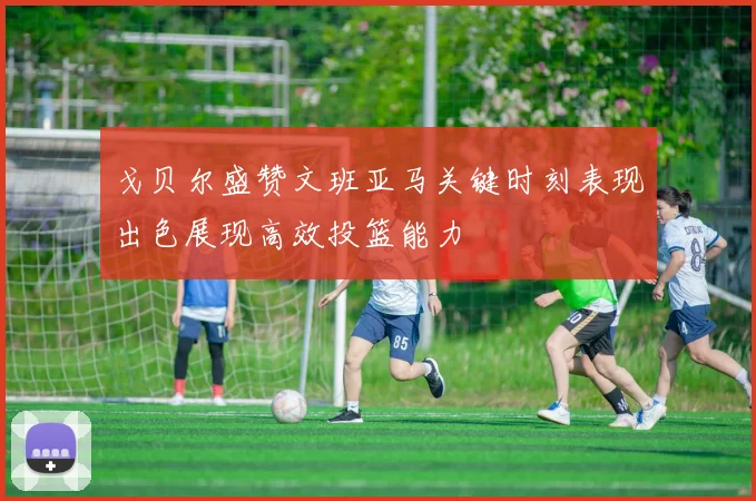 戈贝尔盛赞文班亚马关键时刻表现出色展现高效投篮能力