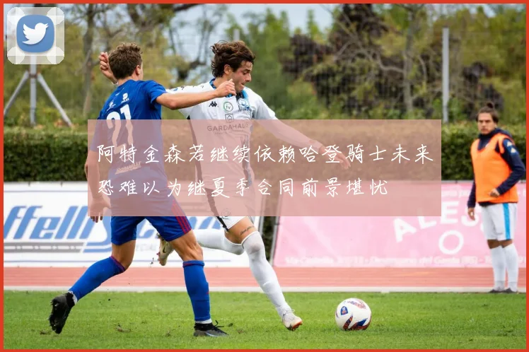 阿特金森若继续依赖哈登骑士未来恐难以为继夏季合同前景堪忧