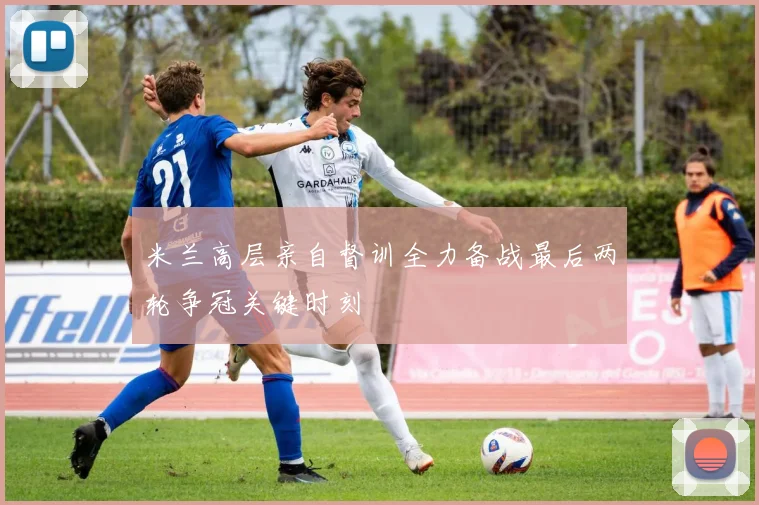 米兰高层亲自督训全力备战最后两轮争冠关键时刻