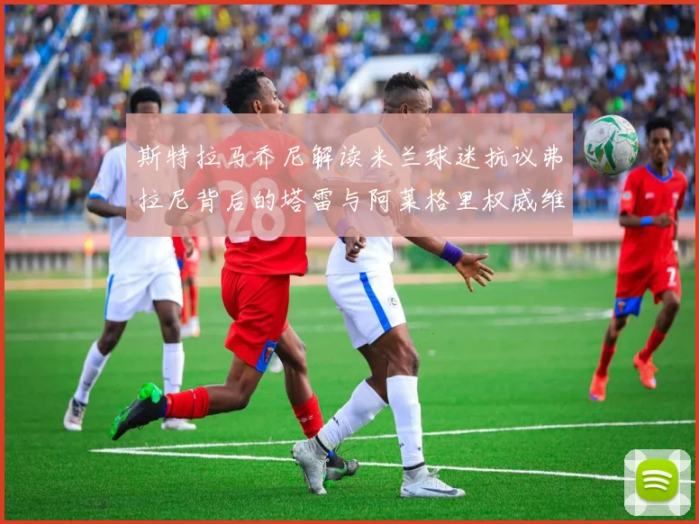 斯特拉马乔尼解读米兰球迷抗议弗拉尼背后的塔雷与阿莱格里权威维护