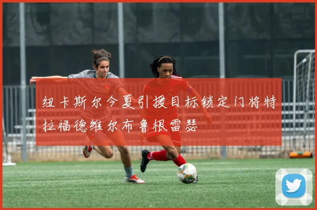 纽卡斯尔今夏引援目标锁定门将特拉福德维尔布鲁根雷瑟