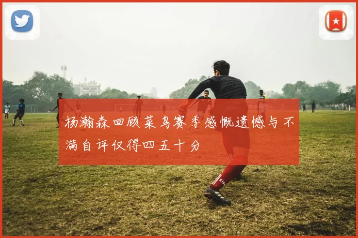 杨瀚森回顾菜鸟赛季感慨遗憾与不满自评仅得四五十分
